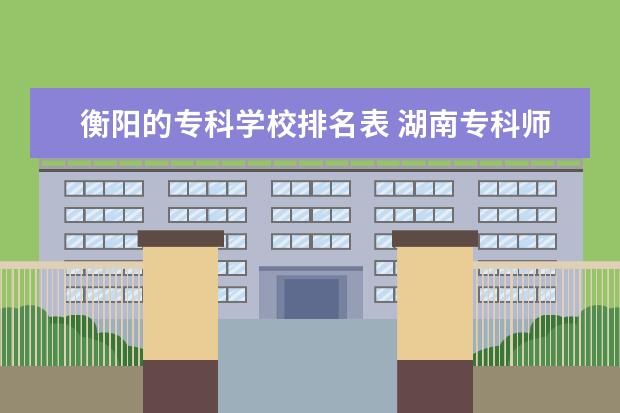衡阳的专科学校排名表 湖南专科师范学校排名