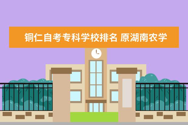 铜仁自考专科学校排名 原湖南农学院常德分院的地址